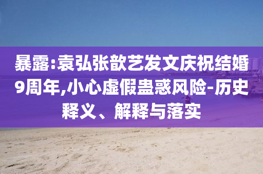 暴露:袁弘張歆藝發(fā)文慶祝結(jié)婚9周年,小心虛假蠱惑風(fēng)險(xiǎn)-歷史釋義、解釋與落實(shí)