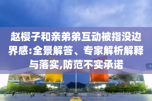 趙櫻子和親弟弟互動(dòng)被指沒邊界感:全景解答、專家解析解釋與落實(shí),防范不實(shí)承諾