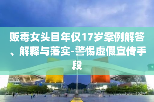 販毒女頭目年僅17歲案例解答、解釋與落實(shí)-警惕虛假宣傳手段