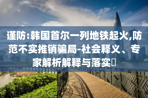 謹(jǐn)防:韓國首爾一列地鐵起火,防范不實(shí)推銷騙局-社會釋義、專家解析解釋與落實(shí)?