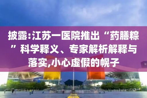 披露:江蘇一醫(yī)院推出“藥膳粽”科學(xué)釋義、專家解析解釋與落實(shí),小心虛假的幌子