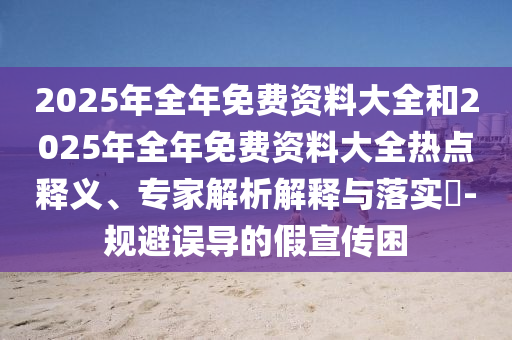 2025年全年免費資料大全和2025年全年免費資料大全熱點釋義、專家解析解釋與落實?-規(guī)避誤導(dǎo)的假宣傳困