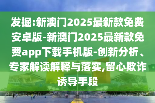 發(fā)掘:新澳門2025最新款免費安卓版-新澳門2025最新款免費app下載手機版-創(chuàng)新分析、專家解讀解釋與落實,留心欺詐誘導(dǎo)手段