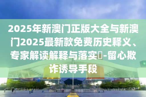 2025年新澳門正版大全與新澳門2025最新款免費歷史釋義、專家解讀解釋與落實?-留心欺詐誘導(dǎo)手段