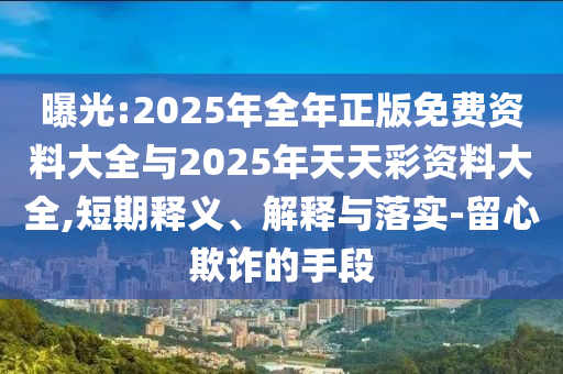 曝光:2025年全年正版免費資料大全與2025年天天彩資料大全,短期釋義、解釋與落實-留心欺詐的手段