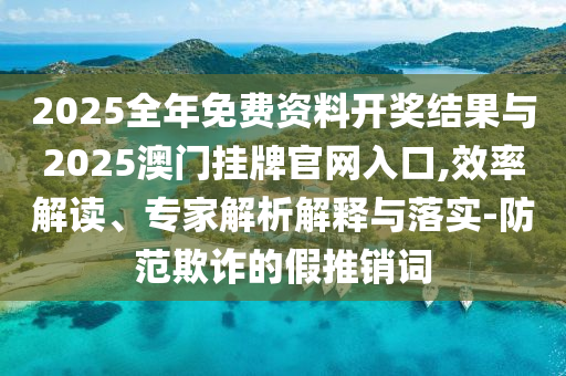 2025全年免費資料開獎結(jié)果與2025澳門掛牌官網(wǎng)入口,效率解讀、專家解析解釋與落實-防范欺詐的假推銷詞