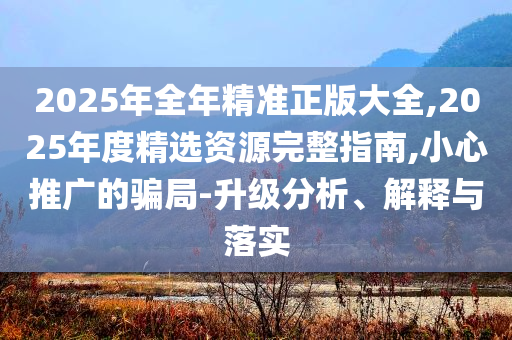 2025年全年精準正版大全,2025年度精選資源完整指南,小心推廣的騙局-升級分析、解釋與落實