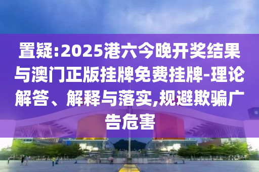 置疑:2025港六今晚開獎結(jié)果與澳門正版掛牌免費掛牌-理論解答、解釋與落實,規(guī)避欺騙廣告危害