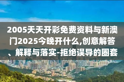 2005天天開彩免費(fèi)資料與新澳門2025今晚開什么,創(chuàng)意解答、解釋與落實(shí)-拒絕誤導(dǎo)的圈套