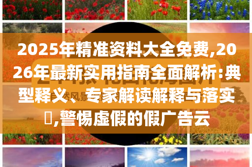 2025年精準(zhǔn)資料大全免費(fèi),2026年最新實(shí)用指南全面解析:典型釋義、專家解讀解釋與落實(shí)?,警惕虛假的假?gòu)V告云