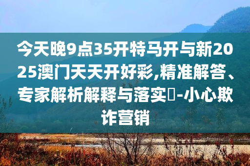 今天晚9點(diǎn)35開特馬開與新2025澳門天天開好彩,精準(zhǔn)解答、專家解析解釋與落實(shí)?-小心欺詐營(yíng)銷