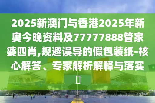 2025新澳門與香港2025年新奧今晚資料及77777888管家婆四肖,規(guī)避誤導的假包裝紙-核心解答、專家解析解釋與落實?
