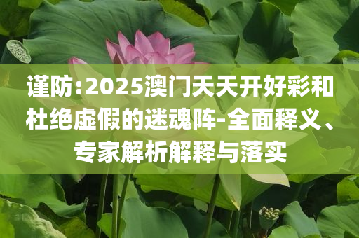 謹防:2025澳門天天開好彩和杜絕虛假的迷魂陣-全面釋義、專家解析解釋與落實
