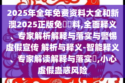 2025年全年免費資料大全和新澳2025正版免費資料,全面釋義、專家解析解釋與落實與警惕虛假宣傳 解析與釋義-智能釋義、專家解讀解釋與落實?,小心虛假蠱惑風險