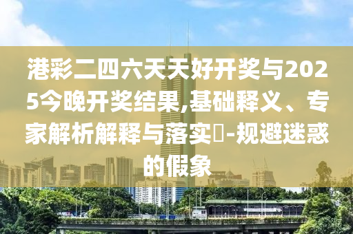 港彩二四六天天好開獎與2025今晚開獎結(jié)果,基礎(chǔ)釋義、專家解析解釋與落實?-規(guī)避迷惑的假象