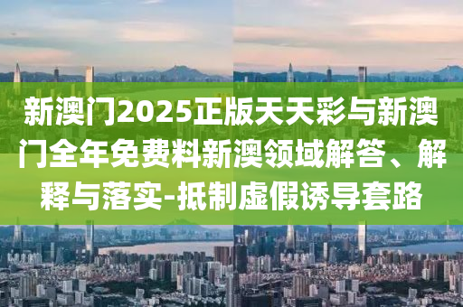 新澳門(mén)2025正版天天彩與新澳門(mén)全年免費(fèi)料新澳領(lǐng)域解答、解釋與落實(shí)-抵制虛假誘導(dǎo)套路