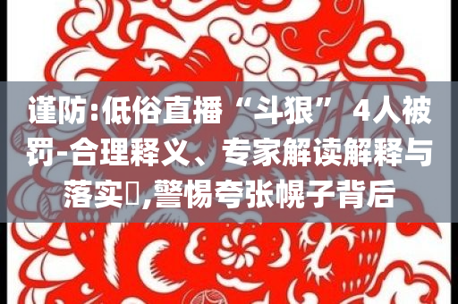 謹防:低俗直播“斗狠” 4人被罰-合理釋義、專家解讀解釋與落實?,警惕夸張幌子背后