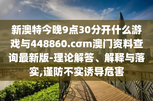 新澳特今晚9點(diǎn)30分開什么游戲與448860.cσm澳門資料查詢最新版-理論解答、解釋與落實(shí),謹(jǐn)防不實(shí)誘導(dǎo)危害