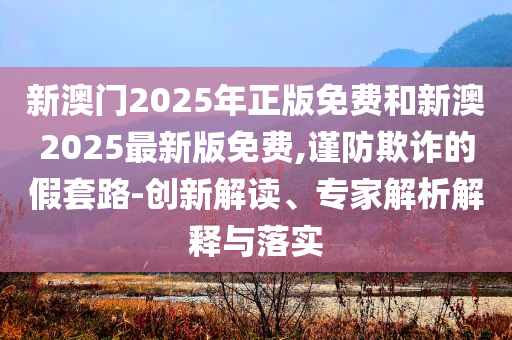 新澳門2025年正版免費(fèi)和新澳2025最新版免費(fèi),謹(jǐn)防欺詐的假套路-創(chuàng)新解讀、專家解析解釋與落實(shí)