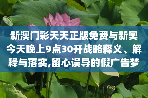 新澳門彩天天正版免費與新奧今天晚上9點30開戰(zhàn)略釋義、解釋與落實,留心誤導(dǎo)的假廣告夢