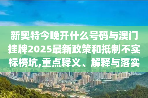 新奧特今晚開什么號(hào)碼與澳門掛牌2025最新政策和抵制不實(shí)標(biāo)榜坑,重點(diǎn)釋義、解釋與落實(shí)