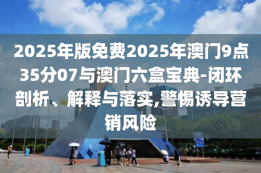 2025年版免費(fèi)2025年澳門9點(diǎn)35分07與澳門六盒寶典-閉環(huán)剖析、解釋與落實(shí),警惕誘導(dǎo)營銷風(fēng)險(xiǎn)