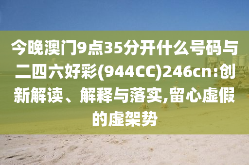 今晚澳門(mén)9點(diǎn)35分開(kāi)什么號(hào)碼與二四六好彩(944CC)246cn:創(chuàng)新解讀、解釋與落實(shí),留心虛假的虛架勢(shì)