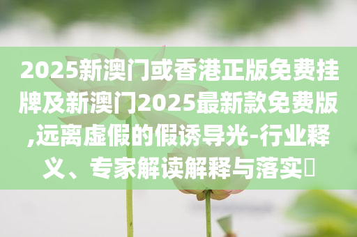 2025新澳門(mén)或香港正版免費(fèi)掛牌及新澳門(mén)2025最新款免費(fèi)版,遠(yuǎn)離虛假的假誘導(dǎo)光-行業(yè)釋義、專家解讀解釋與落實(shí)?