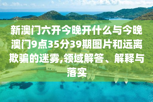 新澳門(mén)六開(kāi)今晚開(kāi)什么與今晚澳門(mén)9點(diǎn)35分39期圖片和遠(yuǎn)離欺騙的迷霧,領(lǐng)域解答、解釋與落實(shí)
