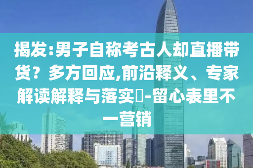 揭發(fā):男子自稱(chēng)考古人卻直播帶貨？多方回應(yīng),前沿釋義、專(zhuān)家解讀解釋與落實(shí)?-留心表里不一營(yíng)銷(xiāo)