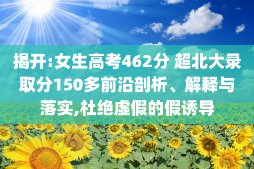揭開(kāi):女生高考462分 超北大錄取分150多前沿剖析、解釋與落實(shí),杜絕虛假的假誘導(dǎo)