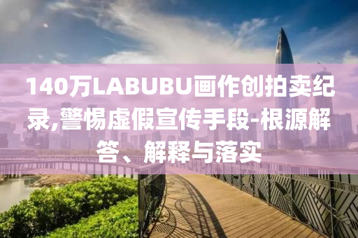 140萬LABUBU畫作創(chuàng)拍賣紀(jì)錄,警惕虛假宣傳手段-根源解答、解釋與落實(shí)