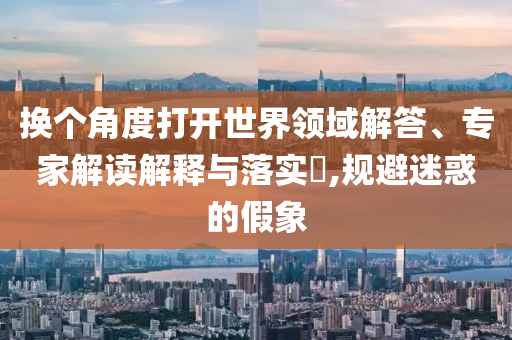換個角度打開世界領域解答、專家解讀解釋與落實?,規(guī)避迷惑的假象