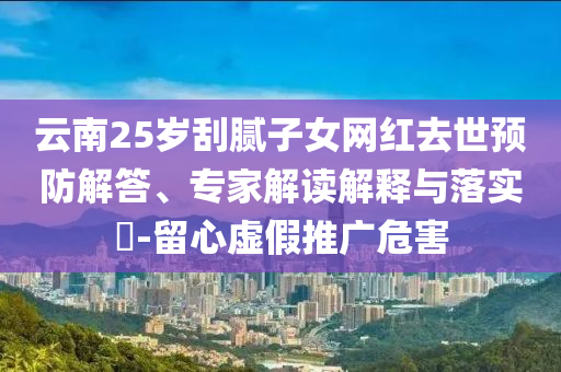 云南25歲刮膩?zhàn)优W(wǎng)紅去世預(yù)防解答、專家解讀解釋與落實(shí)?-留心虛假推廣危害