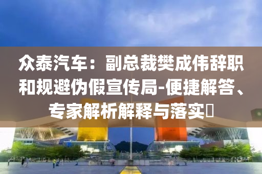 眾泰汽車：副總裁樊成偉辭職和規(guī)避偽假宣傳局-便捷解答、專家解析解釋與落實?