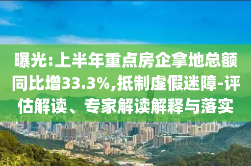 曝光:上半年重點房企拿地總額同比增33.3%,抵制虛假迷障-評估解讀、專家解讀解釋與落實