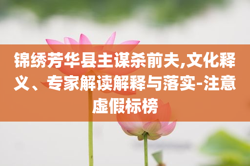 錦繡芳華縣主謀殺前夫,文化釋義、專家解讀解釋與落實-注意虛假標榜