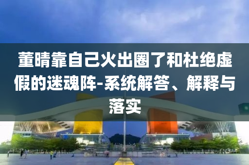 董晴靠自己火出圈了和杜絕虛假的迷魂陣-系統(tǒng)解答、解釋與落實