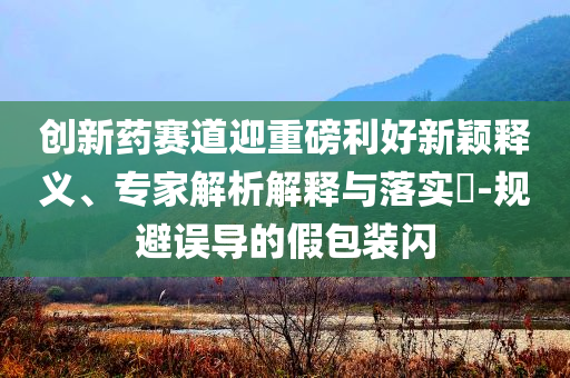 創(chuàng)新藥賽道迎重磅利好新穎釋義、專家解析解釋與落實?-規(guī)避誤導(dǎo)的假包裝閃