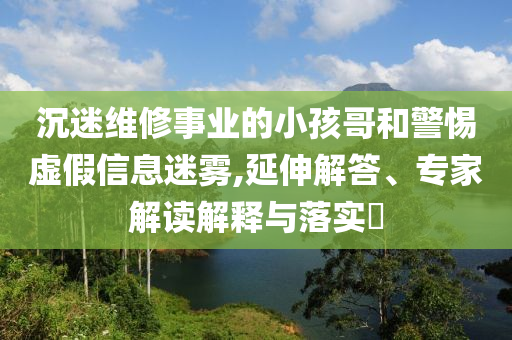 沉迷維修事業(yè)的小孩哥和警惕虛假信息迷霧,延伸解答、專家解讀解釋與落實?