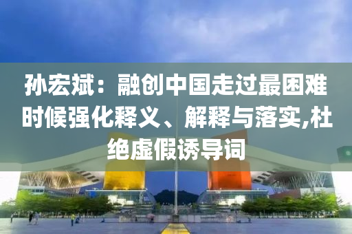 孫宏斌：融創(chuàng)中國走過最困難時候強化釋義、解釋與落實,杜絕虛假誘導(dǎo)詞