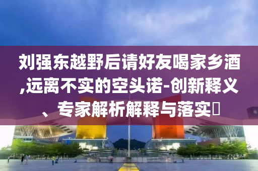 劉強東越野后請好友喝家鄉(xiāng)酒,遠離不實的空頭諾-創(chuàng)新釋義、專家解析解釋與落實?