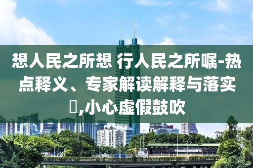 想人民之所想 行人民之所囑-熱點(diǎn)釋義、專(zhuān)家解讀解釋與落實(shí)?,小心虛假鼓吹