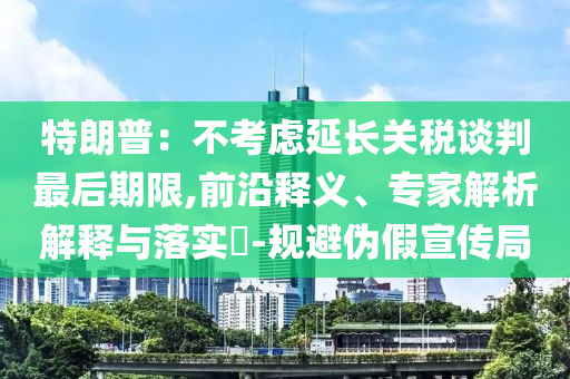 特朗普：不考慮延長(zhǎng)關(guān)稅談判最后期限,前沿釋義、專(zhuān)家解析解釋與落實(shí)?-規(guī)避偽假宣傳局