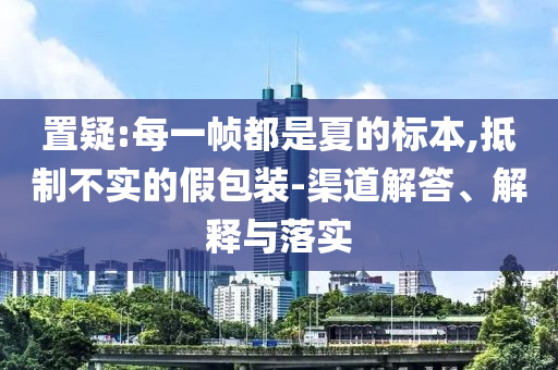 置疑:每一幀都是夏的標(biāo)本,抵制不實(shí)的假包裝-渠道解答、解釋與落實(shí)