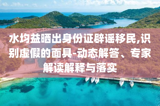 水均益曬出身份證辟謠移民,識(shí)別虛假的面具-動(dòng)態(tài)解答、專家解讀解釋與落實(shí)