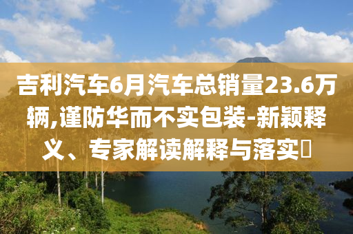 吉利汽車6月汽車總銷量23.6萬(wàn)輛,謹(jǐn)防華而不實(shí)包裝-新穎釋義、專家解讀解釋與落實(shí)?