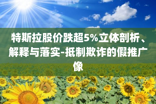 特斯拉股價(jià)跌超5%立體剖析、解釋與落實(shí)-抵制欺詐的假推廣像