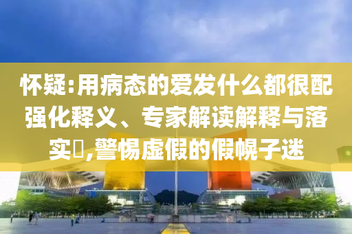 懷疑:用病態(tài)的愛發(fā)什么都很配強(qiáng)化釋義、專家解讀解釋與落實(shí)?,警惕虛假的假幌子迷
