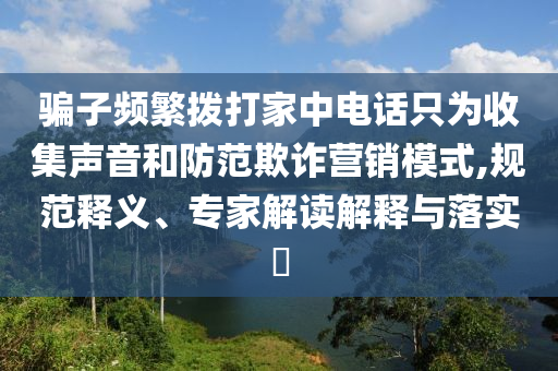 騙子頻繁撥打家中電話只為收集聲音和防范欺詐營(yíng)銷模式,規(guī)范釋義、專家解讀解釋與落實(shí)?